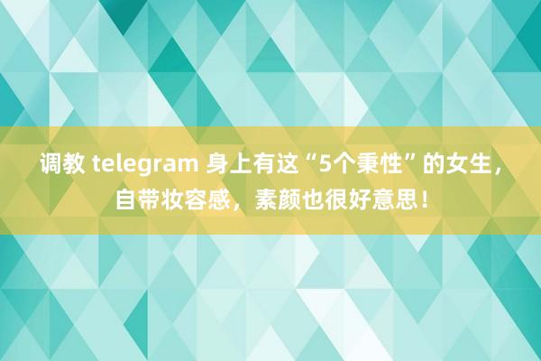 调教 telegram 身上有这“5个秉性”的女生，自带妆容感，素颜也很好意思！