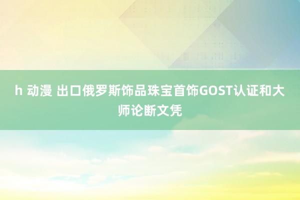 h 动漫 出口俄罗斯饰品珠宝首饰GOST认证和大师论断文凭