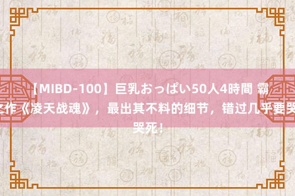 【MIBD-100】巨乳おっぱい50人4時間 霸榜之作《凌天战魂》，最出其不料的细节，错过几乎要哭死！