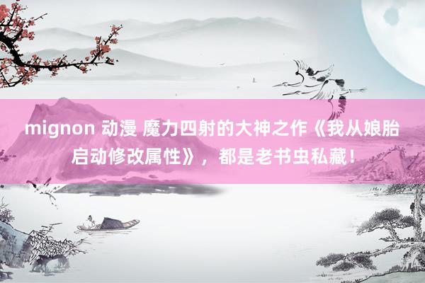 mignon 动漫 魔力四射的大神之作《我从娘胎启动修改属性》，都是老书虫私藏！