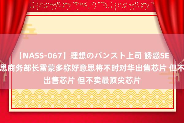 【NASS-067】理想のパンスト上司 誘惑SEX総集編 好意思商务部长雷蒙多称好意思将不时对华出售芯片 但不卖最顶尖芯片