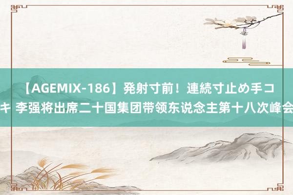 【AGEMIX-186】発射寸前！連続寸止め手コキ 李强将出席二十国集团带领东说念主第十八次峰会