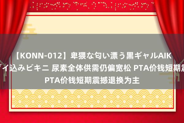 【KONN-012】卑猥な匂い漂う黒ギャルAIKAの中出しグイ込みビキニ 尿素全体供需仍偏宽松 PTA价钱短期震撼退换为主