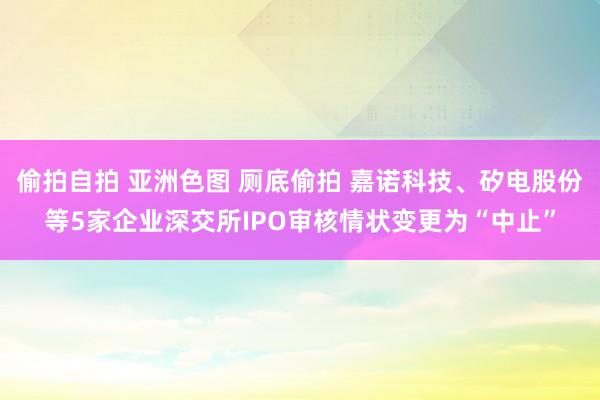 偷拍自拍 亚洲色图 厕底偷拍 嘉诺科技、矽电股份等5家企业深交所IPO审核情状变更为“中止”