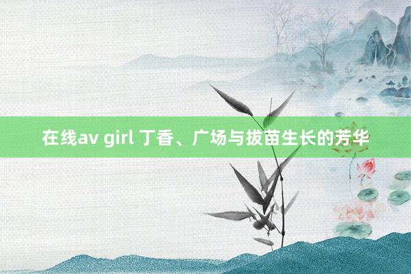 在线av girl 丁香、广场与拔苗生长的芳华