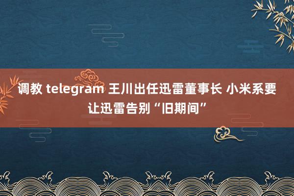 调教 telegram 王川出任迅雷董事长 小米系要让迅雷告别“旧期间”