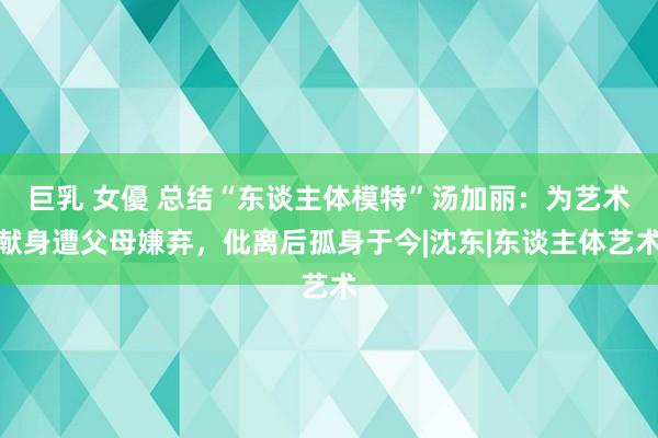 巨乳 女優 总结“东谈主体模特”汤加丽：为艺术献身遭父母嫌弃，仳离后孤身于今|沈东|东谈主体艺术