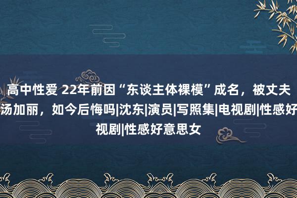 高中性爱 22年前因“东谈主体裸模”成名，被丈夫放手的汤加丽，如今后悔吗|沈东|演员|写照集|电视剧|性感好意思女