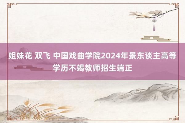 姐妹花 双飞 中国戏曲学院2024年景东谈主高等学历不竭教师招生端正