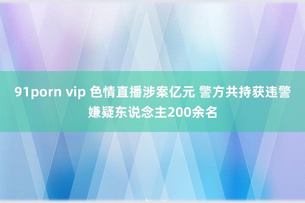 91porn vip 色情直播涉案亿元 警方共持获违警嫌疑东说念主200余名