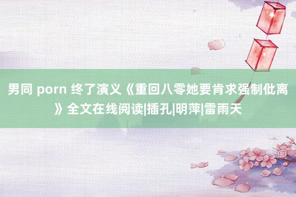 男同 porn 终了演义《重回八零她要肯求强制仳离》全文在线阅读|插孔|明萍|雷雨天