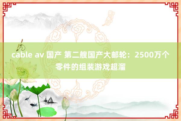 cable av 国产 第二艘国产大邮轮：2500万个零件的组装游戏超溜