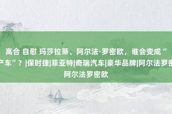 高合 自慰 玛莎拉蒂、阿尔法·罗密欧，谁会变成“国产车”？|保时捷|菲亚特|奇瑞汽车|豪华品牌|阿尔法罗密欧