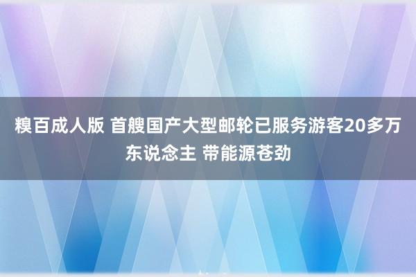 糗百成人版 首艘国产大型邮轮已服务游客20多万东说念主 带能源苍劲