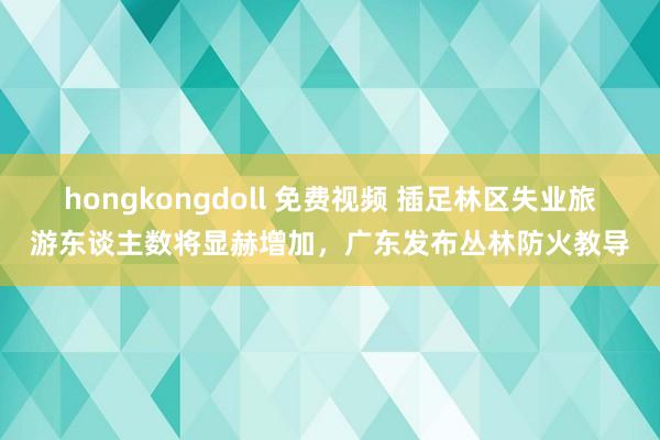 hongkongdoll 免费视频 插足林区失业旅游东谈主数将显赫增加，广东发布丛林防火教导