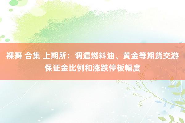 裸舞 合集 上期所：调遣燃料油、黄金等期货交游保证金比例和涨跌停板幅度